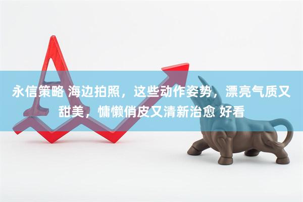 永信策略 海边拍照，这些动作姿势，漂亮气质又甜美，慵懒俏皮又清新治愈 好看