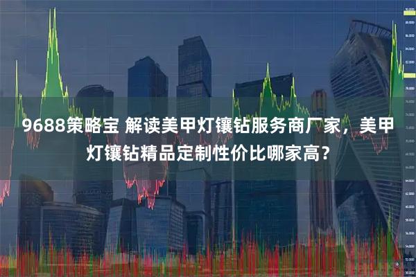 9688策略宝 解读美甲灯镶钻服务商厂家，美甲灯镶钻精品定制性价比哪家高？