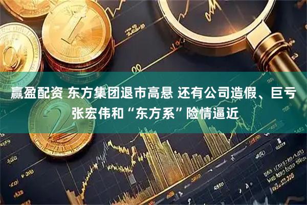 赢盈配资 东方集团退市高悬 还有公司造假、巨亏 张宏伟和“东方系”险情逼近