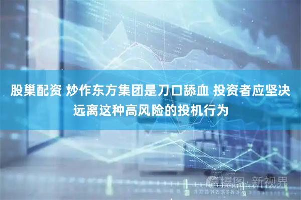 股巢配资 炒作东方集团是刀口舔血 投资者应坚决远离这种高风险的投机行为