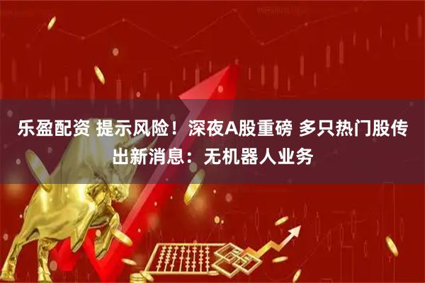 乐盈配资 提示风险！深夜A股重磅 多只热门股传出新消息：无机器人业务