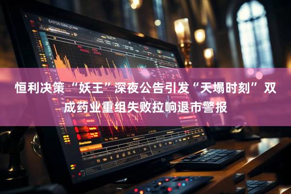 恒利决策 “妖王”深夜公告引发“天塌时刻” 双成药业重组失败拉响退市警报