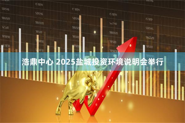 浩鼎中心 2025盐城投资环境说明会举行