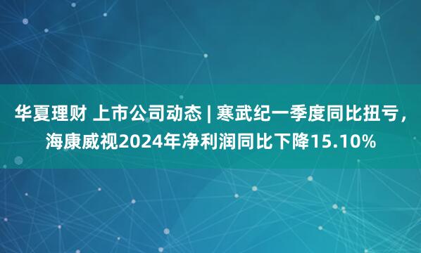 华夏理财 上市公司动态 | 寒武纪一季度同比扭亏，海康威视2024年净利润同比下降15.10%
