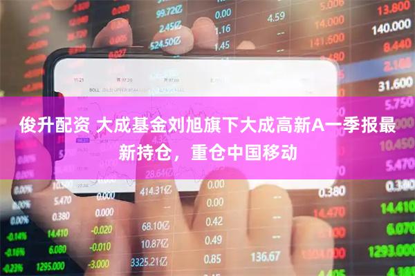 俊升配资 大成基金刘旭旗下大成高新A一季报最新持仓，重仓中国移动