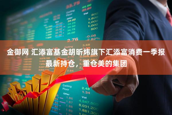 金御网 汇添富基金胡昕炜旗下汇添富消费一季报最新持仓，重仓美的集团