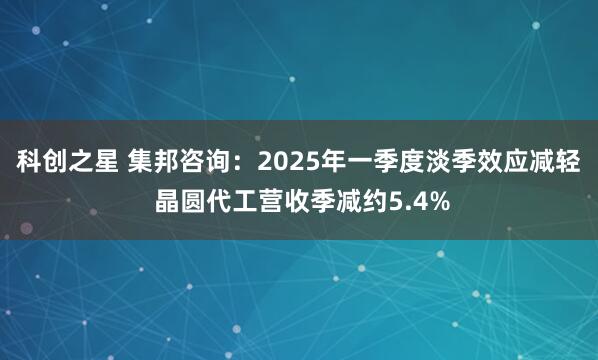 科创之星 集邦咨询：2025年一季度淡季效应减轻 晶圆代工营收季减约5.4%