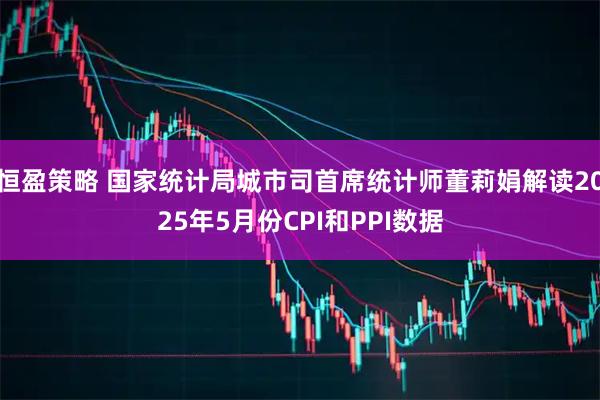 恒盈策略 国家统计局城市司首席统计师董莉娟解读2025年5月份CPI和PPI数据
