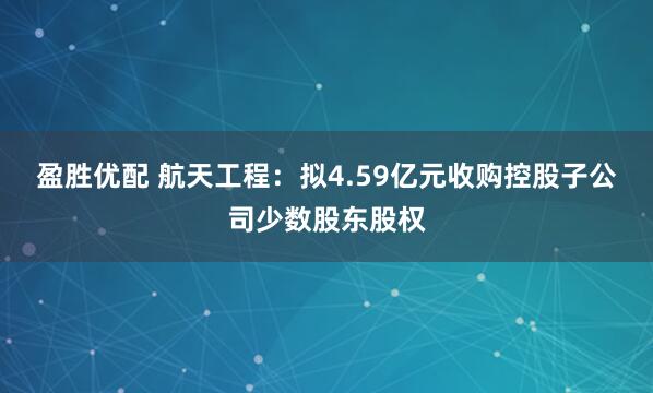 盈胜优配 航天工程：拟4.59亿元收购控股子公司少数股东股权