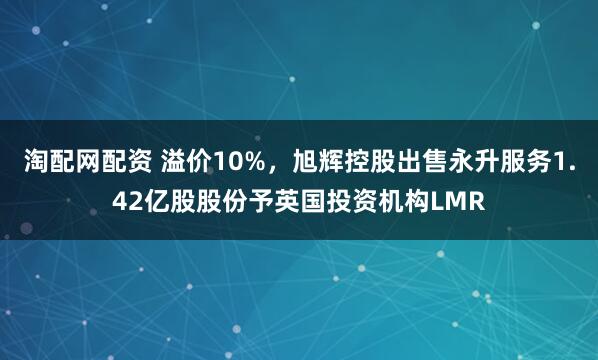 淘配网配资 溢价10%，旭辉控股出售永升服务1.42亿股股份予英国投资机构LMR