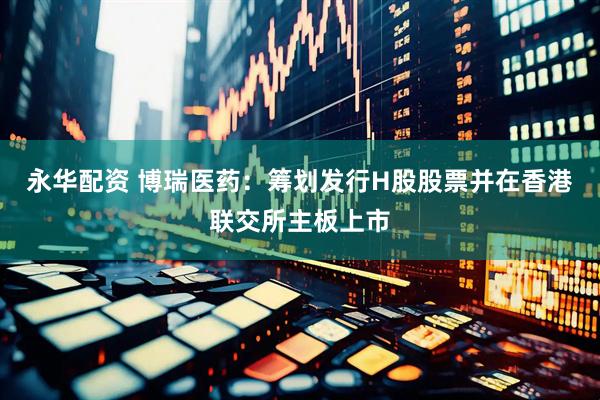 永华配资 博瑞医药：筹划发行H股股票并在香港联交所主板上市
