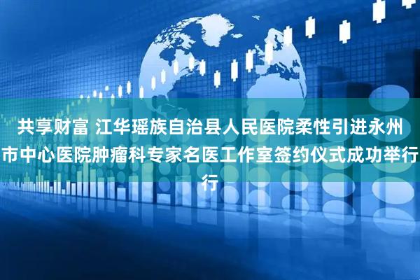 共享财富 江华瑶族自治县人民医院柔性引进永州市中心医院肿瘤科专家名医工作室签约仪式成功举行