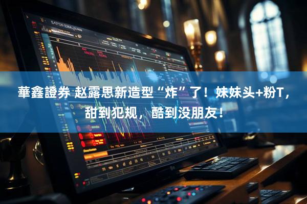 華鑫證券 赵露思新造型“炸”了！妹妹头+粉T，甜到犯规，酷到没朋友！