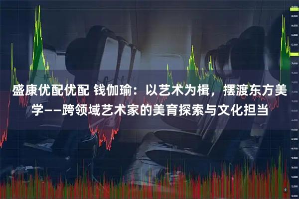 盛康优配优配 钱伽瑜：以艺术为楫，摆渡东方美学——跨领域艺术家的美育探索与文化担当