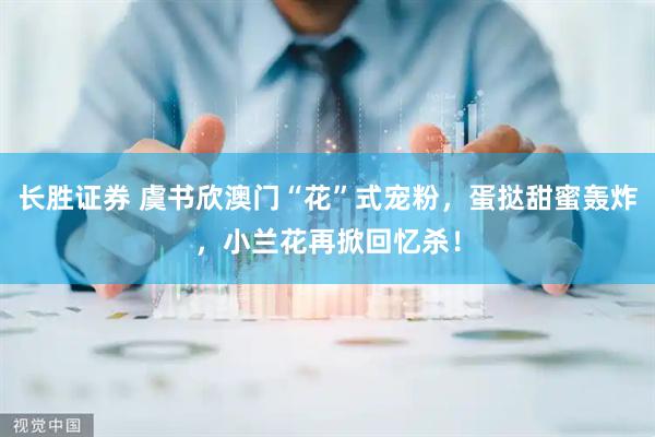 长胜证券 虞书欣澳门“花”式宠粉，蛋挞甜蜜轰炸，小兰花再掀回忆杀！