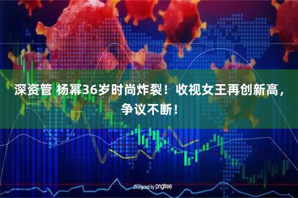 深资管 杨幂36岁时尚炸裂！收视女王再创新高，争议不断！