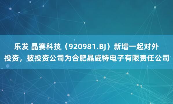 乐发 晶赛科技（920981.BJ）新增一起对外投资，被投资公司为合肥晶威特电子有限责任公司