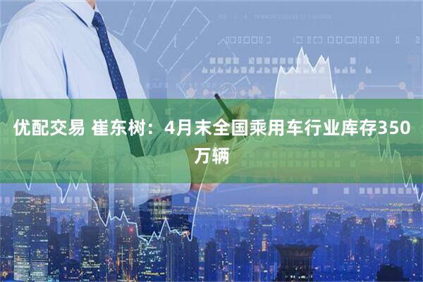 优配交易 崔东树:4月末全国乘用车行业库存350万辆