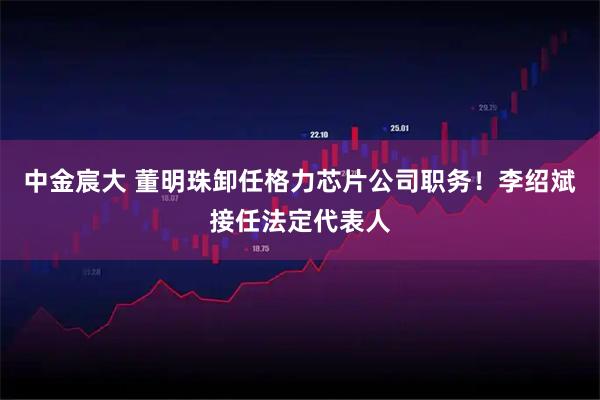 中金宸大 董明珠卸任格力芯片公司职务!李绍斌接任法定代表人