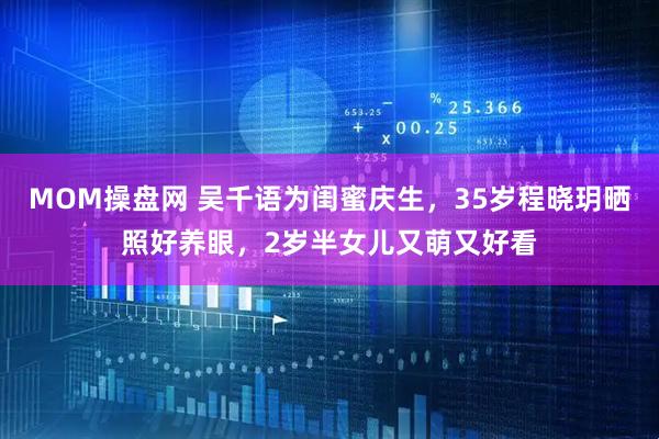 MOM操盘网 吴千语为闺蜜庆生，35岁程晓玥晒照好养眼，2岁半女儿又萌又好看