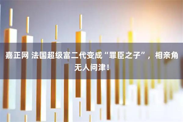嘉正网 法国超级富二代变成“罪臣之子”，相亲角无人问津！
