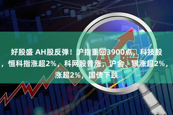 好股盛 AH股反弹！沪指重回3900点，科技股午后发力，恒科指涨超2%，科网股普涨，沪金、银涨超2%，国债下跌