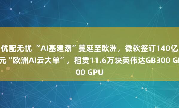 优配无忧 “AI基建潮”蔓延至欧洲,微软签订140亿美元“欧洲AI云大单”,租赁11.6万块英伟达GB300 GPU