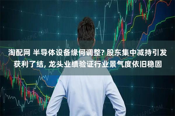 淘配网 半导体设备缘何调整? 股东集中减持引发获利了结, 龙头业绩验证行业景气度依旧稳固