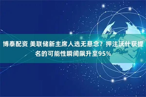 博泰配资 美联储新主席人选无悬念？押注沃什获提名的可能性瞬间飙升至95%