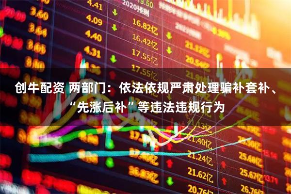 创牛配资 两部门：依法依规严肃处理骗补套补、“先涨后补”等违法违规行为