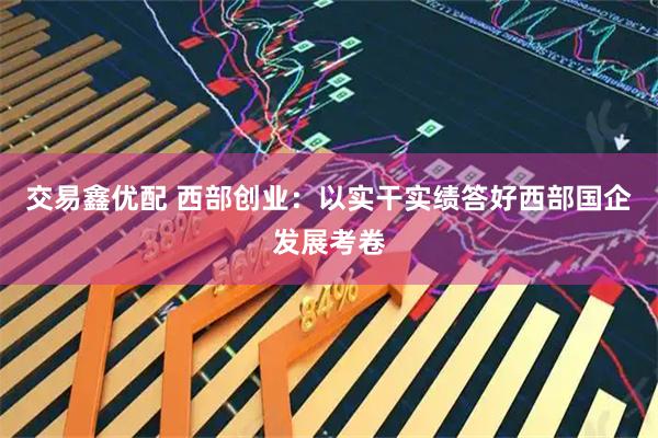 交易鑫优配 西部创业：以实干实绩答好西部国企发展考卷