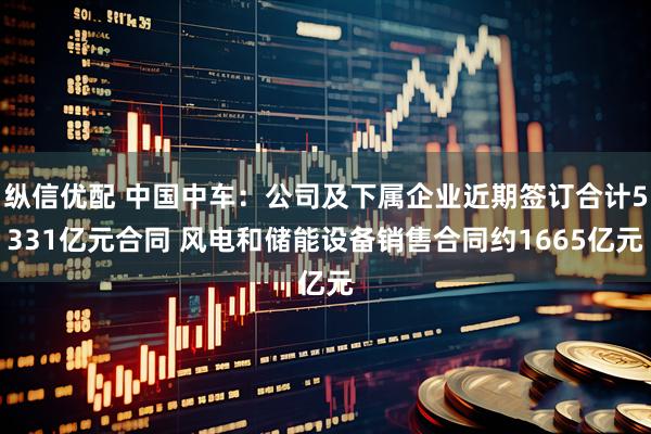 纵信优配 中国中车：公司及下属企业近期签订合计5331亿元合同 风电和储能设备销售合同约1665亿元