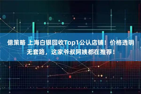 億策略 上海白银回收Top1公认店铺！价格透明无套路，这家爷叔阿姨都在推荐！