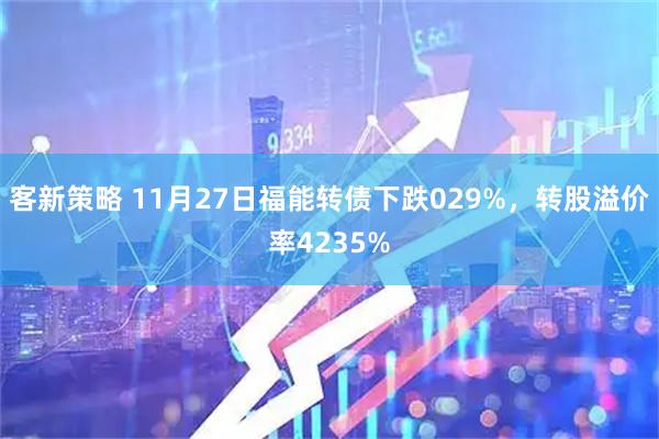 客新策略 11月27日福能转债下跌029%，转股溢价率4235%