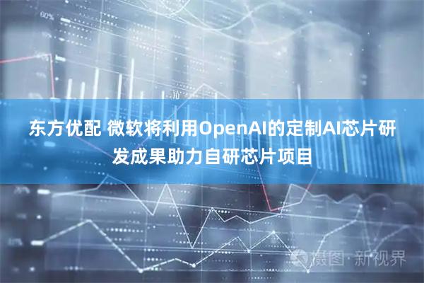 东方优配 微软将利用OpenAI的定制AI芯片研发成果助力自研芯片项目