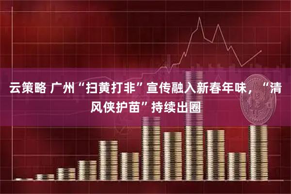 云策略 广州“扫黄打非”宣传融入新春年味，“清风侠护苗”持续出圈
