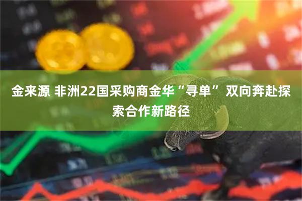 金来源 非洲22国采购商金华“寻单” 双向奔赴探索合作新路径