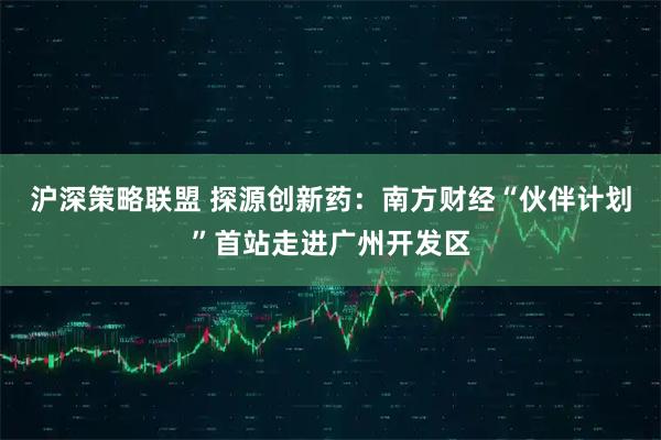 沪深策略联盟 探源创新药：南方财经“伙伴计划”首站走进广州开发区