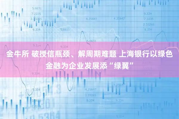 金牛所 破授信瓶颈、解周期难题 上海银行以绿色金融为企业发展添“绿翼”