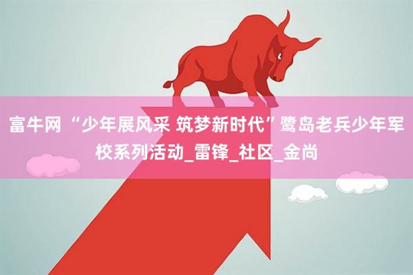 富牛网 “少年展风采 筑梦新时代”鹭岛老兵少年军校系列活动_雷锋_社区_金尚