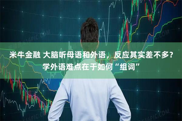 米牛金融 大脑听母语和外语，反应其实差不多？学外语难点在于如何“组词”