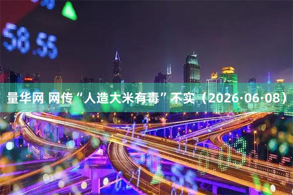 量华网 网传“人造大米有毒”不实（2026·06·08）