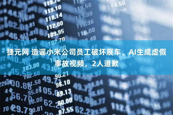 捷元网 造谣小米公司员工破坏展车、AI生成虚假事故视频，2人道歉