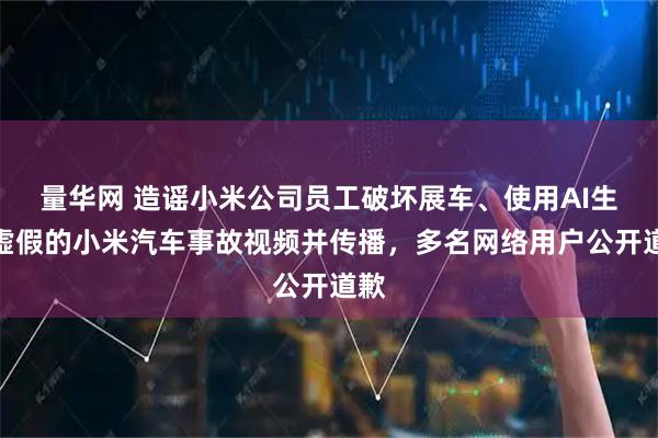 量华网 造谣小米公司员工破坏展车、使用AI生成虚假的小米汽车事故视频并传播，多名网络用户公开道歉