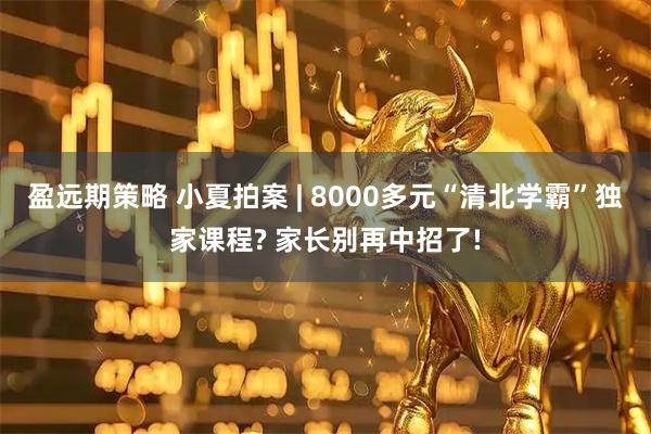 盈远期策略 小夏拍案 | 8000多元“清北学霸”独家课程? 家长别再中招了!